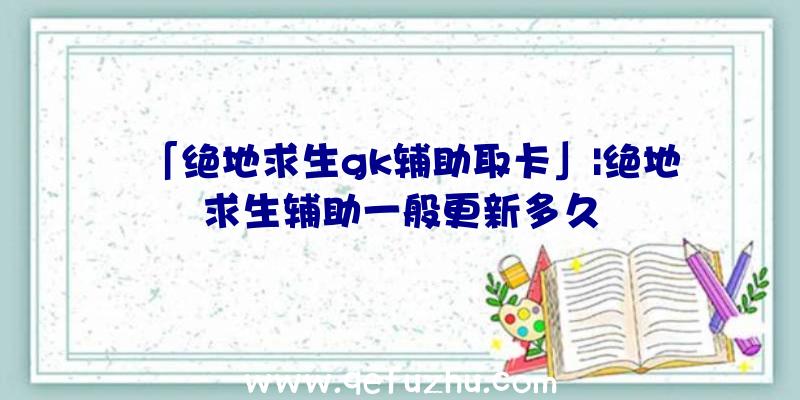 「绝地求生gk辅助取卡」|绝地求生辅助一般更新多久